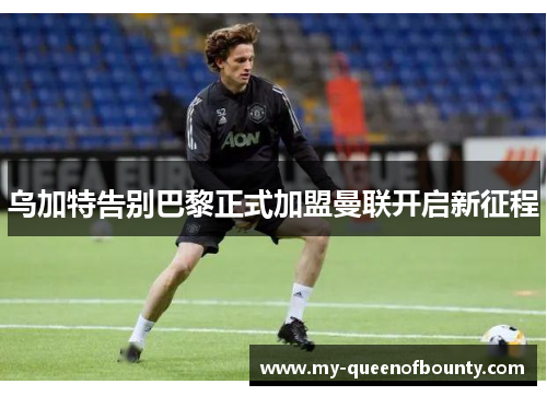 乌加特告别巴黎正式加盟曼联开启新征程