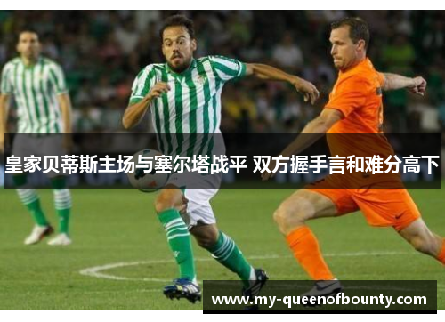 皇家贝蒂斯主场与塞尔塔战平 双方握手言和难分高下 皇家贝蒂斯主场与塞尔塔战平 双方握手言和难分高下